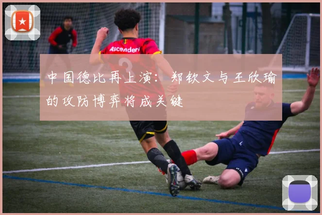 中国德比再上演：郑钦文与王欣瑜的攻防博弈将成关键