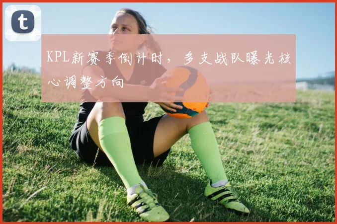 KPL新赛季倒计时，多支战队曝光核心调整方向