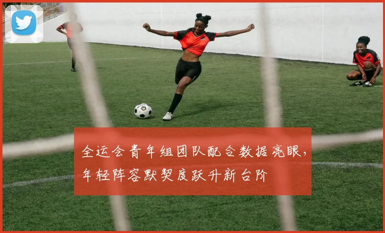 全运会青年组团队配合数据亮眼，年轻阵容默契度跃升新台阶