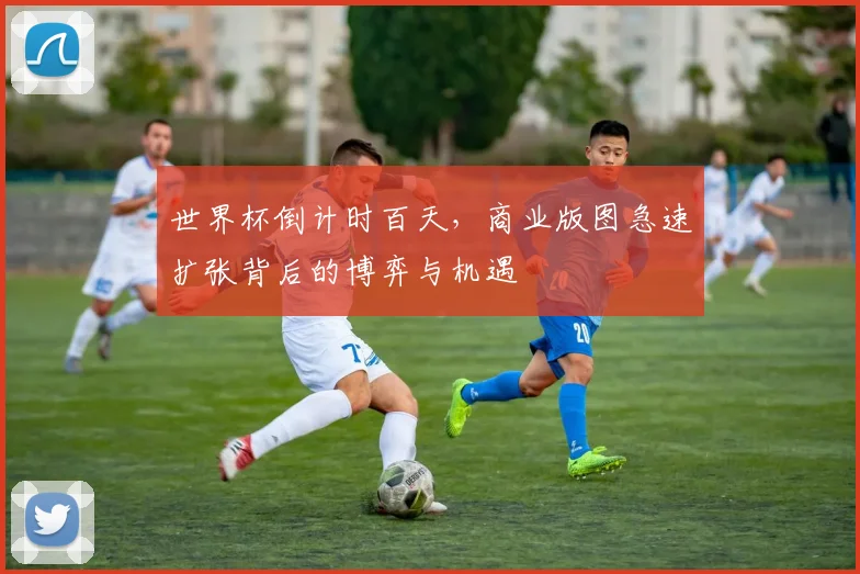 世界杯倒计时百天，商业版图急速扩张背后的博弈与机遇