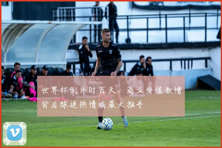 世界杯倒计时百天，商业价值激增背后球迷热情成最大推手