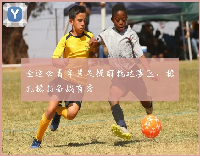 全运会青年男足提前抵达赛区，稳扎稳打备战首秀