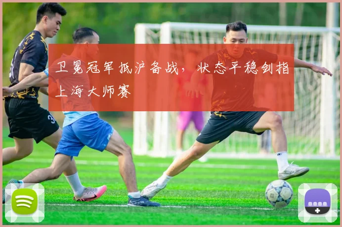 卫冕冠军抵沪备战，状态平稳剑指上海大师赛