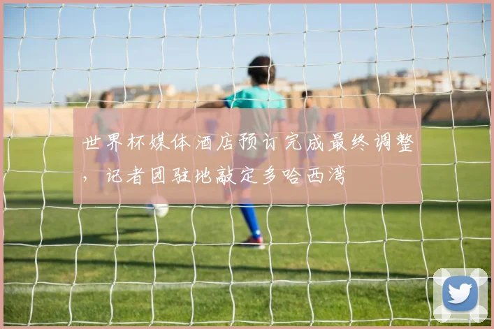 世界杯媒体酒店预订完成最终调整，记者团驻地敲定多哈西湾