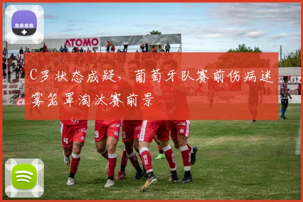 C罗状态成疑，葡萄牙队赛前伤病迷雾笼罩淘汰赛前景