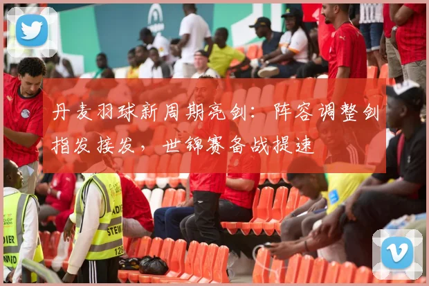 丹麦羽球新周期亮剑：阵容调整剑指发接发，世锦赛备战提速