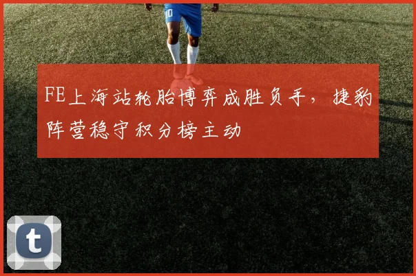 FE上海站轮胎博弈成胜负手，捷豹阵营稳守积分榜主动