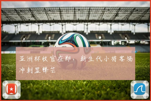 亚洲杯收官在即，新生代小将客场冲刺显锋芒