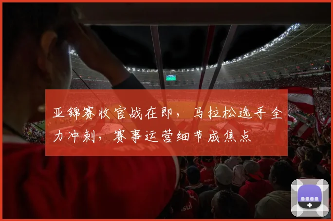 亚锦赛收官战在即，马拉松选手全力冲刺，赛事运营细节成焦点