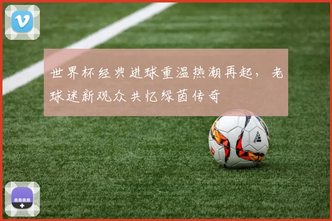 世界杯经典进球重温热潮再起，老球迷新观众共忆绿茵传奇