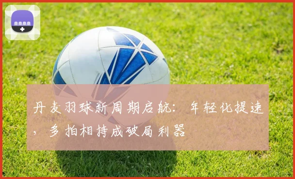 丹麦羽球新周期启航：年轻化提速，多拍相持成破局利器
