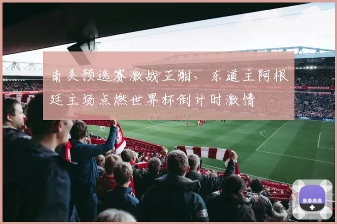 南美预选赛激战正酣，东道主阿根廷主场点燃世界杯倒计时激情