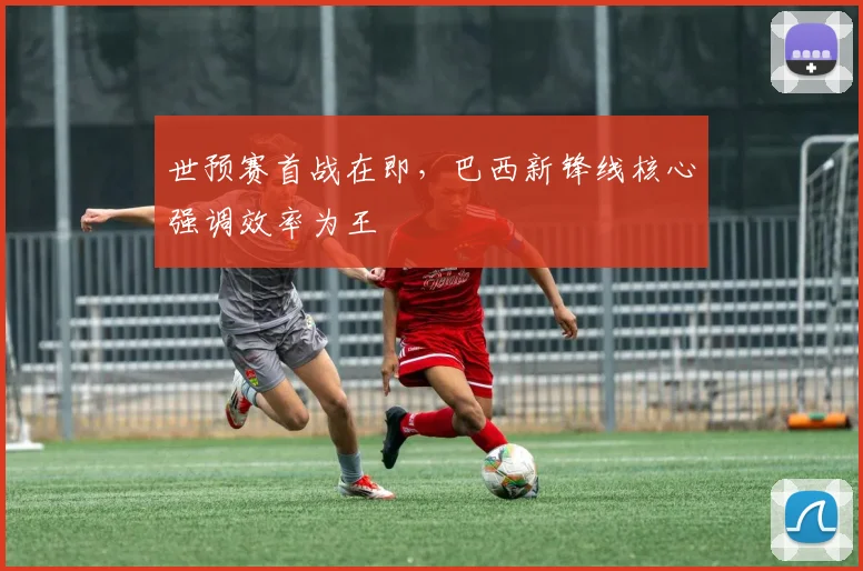 世预赛首战在即，巴西新锋线核心强调效率为王