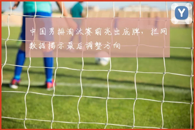 中国男排淘汰赛前亮出底牌，拦网数据揭示最后调整方向