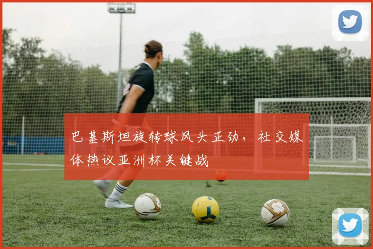 巴基斯坦旋转球风头正劲，社交媒体热议亚洲杯关键战