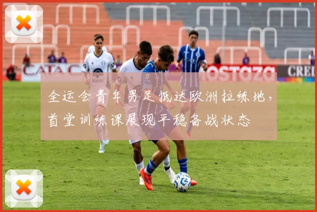 全运会青年男足抵达欧洲拉练地，首堂训练课展现平稳备战状态