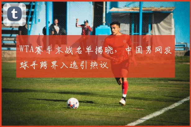 WTA赛季末战名单揭晓，中国男网发球手跨界入选引热议