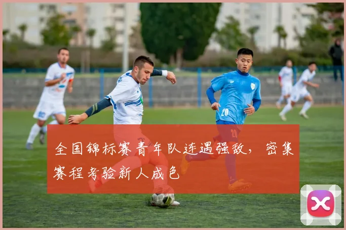 全国锦标赛青年队连遇强敌，密集赛程考验新人成色