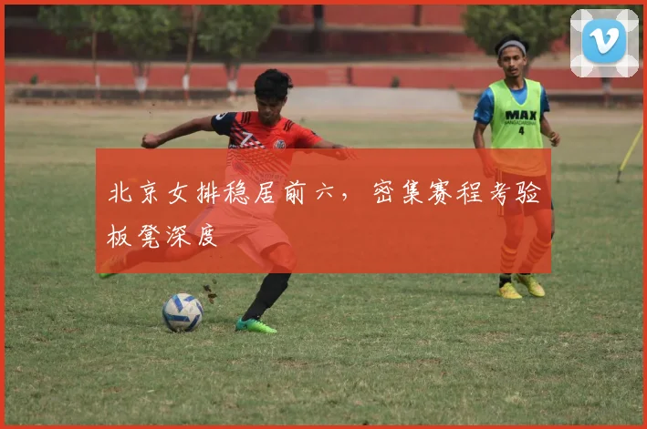 北京女排稳居前六，密集赛程考验板凳深度