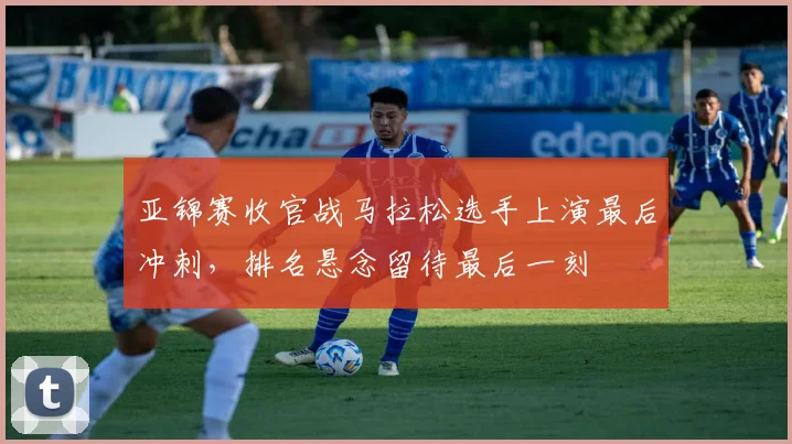亚锦赛收官战马拉松选手上演最后冲刺，排名悬念留待最后一刻
