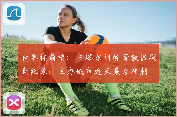 世界杯前哨：卡塔尔训练营数据刷新纪录，主办城市迎来最后冲刺