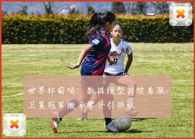 世界杯前哨：数据模型持续看涨，卫冕冠军概率攀升引热议