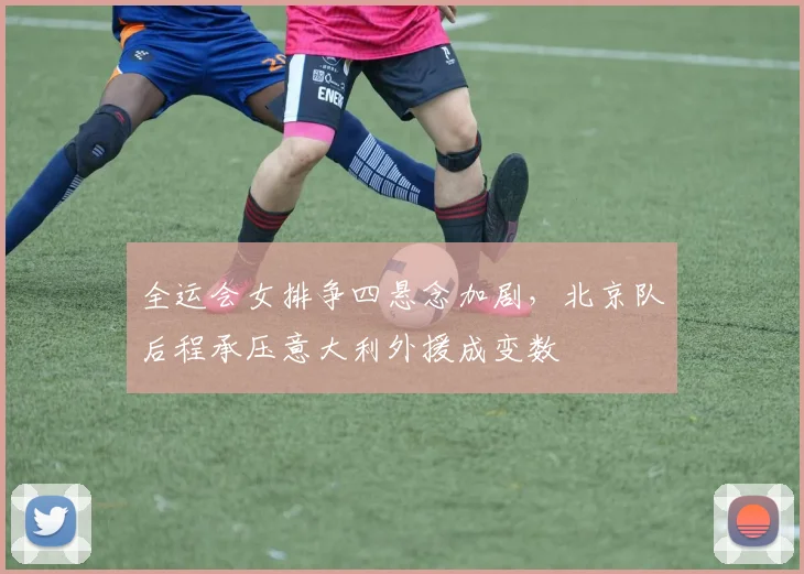全运会女排争四悬念加剧，北京队后程承压意大利外援成变数
