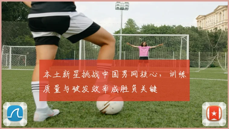 本土新星挑战中国男网核心，训练质量与破发效率成胜负关键