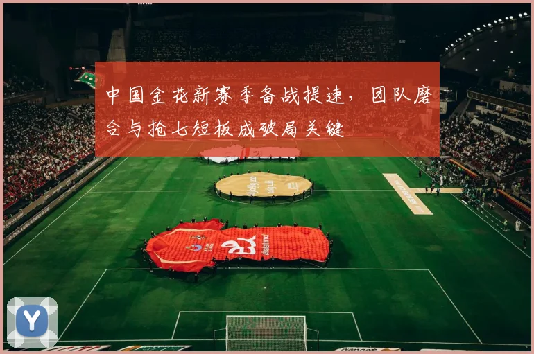 中国金花新赛季备战提速，团队磨合与抢七短板成破局关键