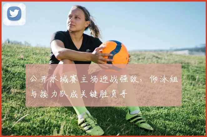 公开水域赛主场迎战强敌，仰泳组与接力队成关键胜负手