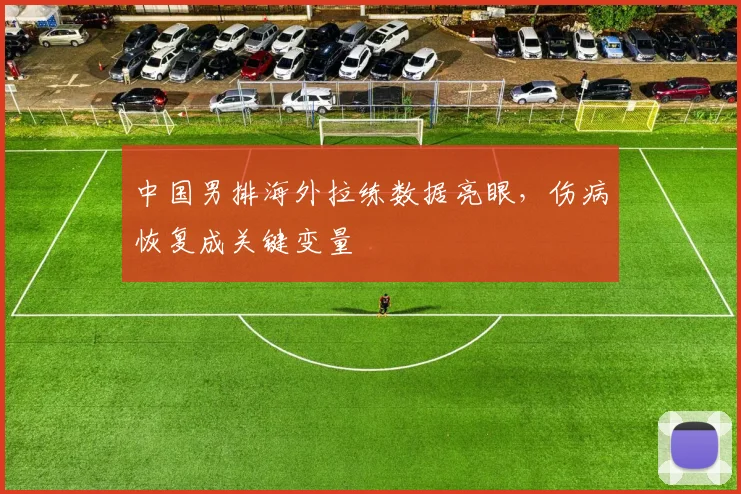 中国男排海外拉练数据亮眼，伤病恢复成关键变量