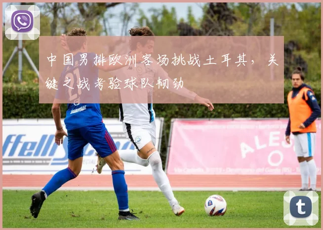 中国男排欧洲客场挑战土耳其，关键之战考验球队韧劲