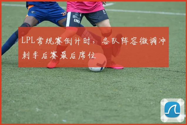LPL常规赛倒计时，各队阵容微调冲刺季后赛最后席位