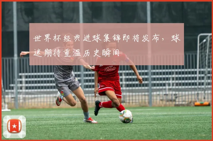 世界杯经典进球集锦即将发布，球迷期待重温历史瞬间