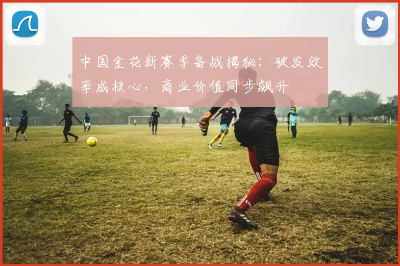 中国金花新赛季备战揭秘：破发效率成核心，商业价值同步飙升