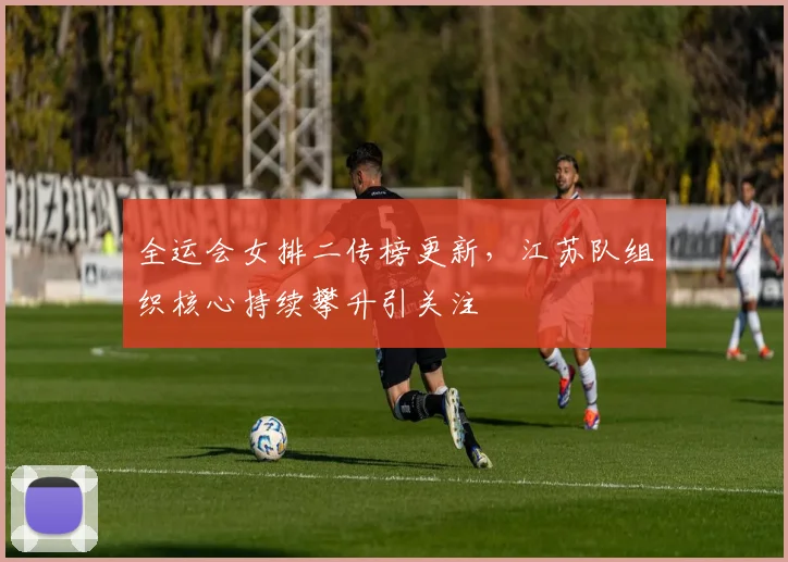 全运会女排二传榜更新，江苏队组织核心持续攀升引关注