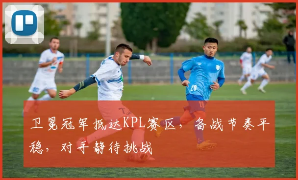 卫冕冠军抵达KPL赛区，备战节奏平稳，对手静待挑战