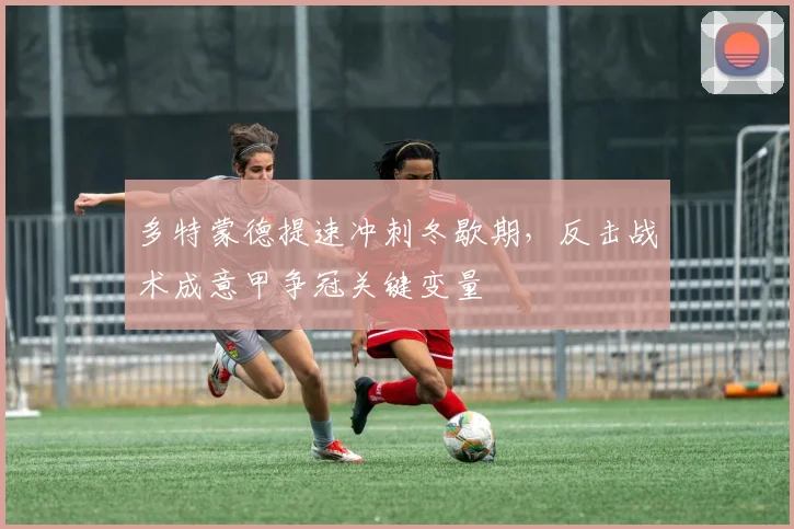 多特蒙德提速冲刺冬歇期，反击战术成意甲争冠关键变量