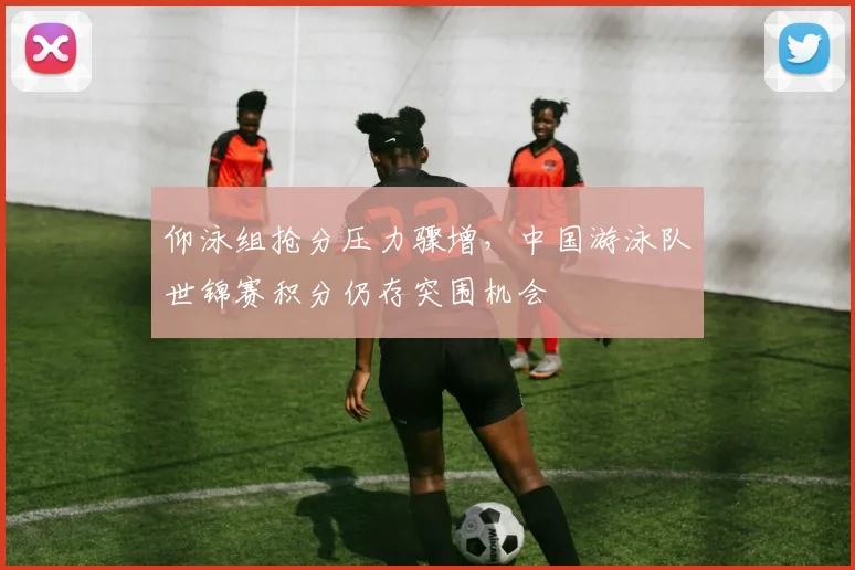 仰泳组抢分压力骤增，中国游泳队世锦赛积分仍存突围机会
