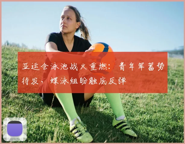 亚运会泳池战火重燃：青年军蓄势待发，蝶泳组盼触底反弹