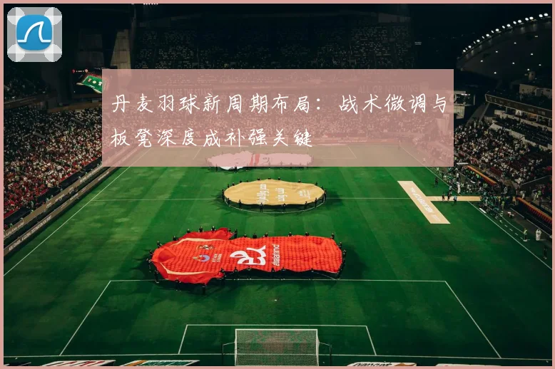 丹麦羽球新周期布局：战术微调与板凳深度成补强关键